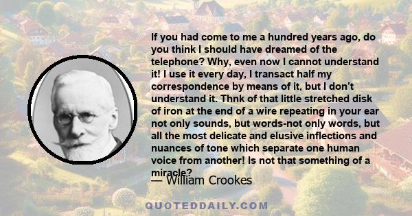 If you had come to me a hundred years ago, do you think I should have dreamed of the telephone? Why, even now I cannot understand it! I use it every day, I transact half my correspondence by means of it, but I don’t