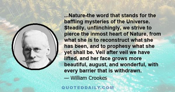 ...Nature-the word that stands for the baffling mysteries of the Universe. Steadily, unflinchingly, we strive to pierce the inmost heart of Nature, from what she is to reconstruct what she has been, and to prophesy what 