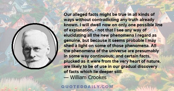 Our alleged facts might be true in all kinds of ways without contradicting any truth already known. I will dwell now on only one possible line of explanation, - not that I see any way of elucidating all the new