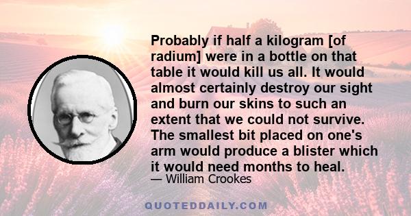 Probably if half a kilogram [of radium] were in a bottle on that table it would kill us all. It would almost certainly destroy our sight and burn our skins to such an extent that we could not survive. The smallest bit