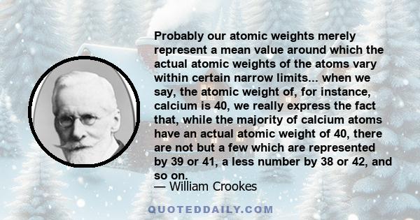 Probably our atomic weights merely represent a mean value around which the actual atomic weights of the atoms vary within certain narrow limits... when we say, the atomic weight of, for instance, calcium is 40, we