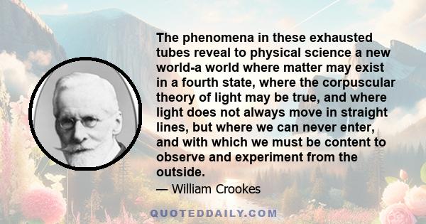 The phenomena in these exhausted tubes reveal to physical science a new world-a world where matter may exist in a fourth state, where the corpuscular theory of light may be true, and where light does not always move in