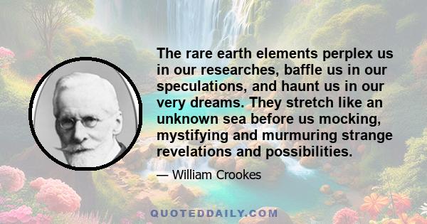 The rare earth elements perplex us in our researches, baffle us in our speculations, and haunt us in our very dreams. They stretch like an unknown sea before us mocking, mystifying and murmuring strange revelations and