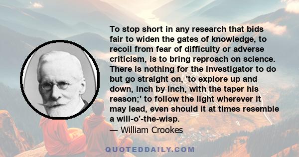 To stop short in any research that bids fair to widen the gates of knowledge, to recoil from fear of difficulty or adverse criticism, is to bring reproach on science. There is nothing for the investigator to do but go