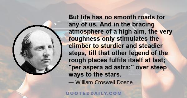 But life has no smooth roads for any of us. And in the bracing atmosphere of a high aim, the very roughness only stimulates the climber to sturdier and steadier steps, till that other legend of the rough places fulfils