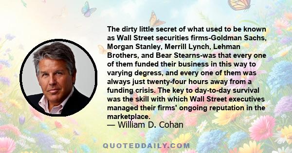 The dirty little secret of what used to be known as Wall Street securities firms-Goldman Sachs, Morgan Stanley, Merrill Lynch, Lehman Brothers, and Bear Stearns-was that every one of them funded their business in this