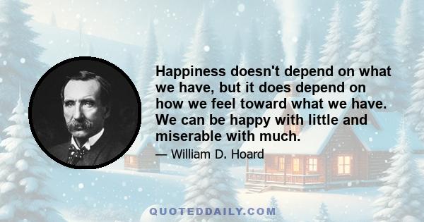 Happiness doesn't depend on what we have, but it does depend on how we feel toward what we have. We can be happy with little and miserable with much.