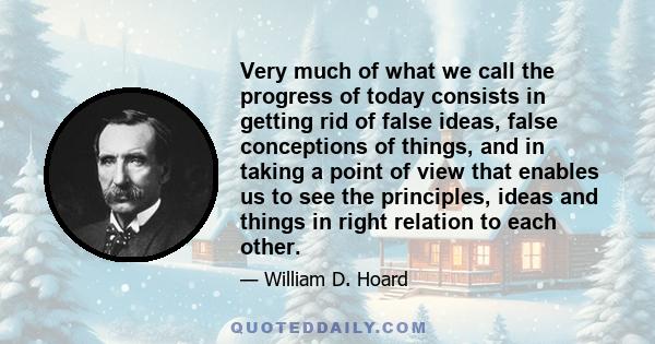 Very much of what we call the progress of today consists in getting rid of false ideas, false conceptions of things, and in taking a point of view that enables us to see the principles, ideas and things in right