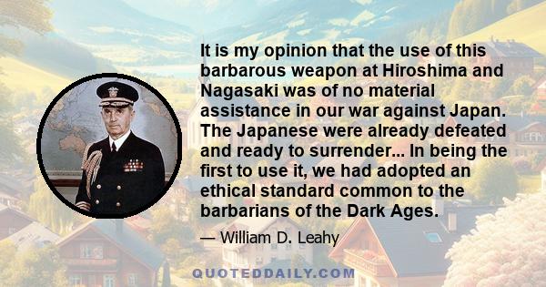 It is my opinion that the use of this barbarous weapon at Hiroshima and Nagasaki was of no material assistance in our war against Japan. The Japanese were already defeated and ready to surrender... In being the first to 