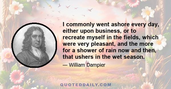 I commonly went ashore every day, either upon business, or to recreate myself in the fields, which were very pleasant, and the more for a shower of rain now and then, that ushers in the wet season.