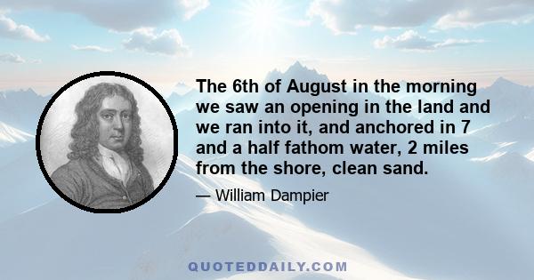 The 6th of August in the morning we saw an opening in the land and we ran into it, and anchored in 7 and a half fathom water, 2 miles from the shore, clean sand.