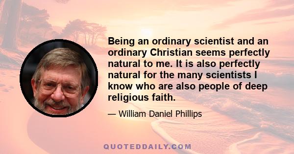 Being an ordinary scientist and an ordinary Christian seems perfectly natural to me. It is also perfectly natural for the many scientists I know who are also people of deep religious faith.