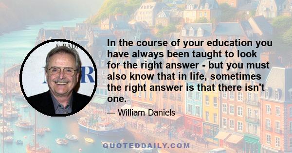 In the course of your education you have always been taught to look for the right answer - but you must also know that in life, sometimes the right answer is that there isn't one.