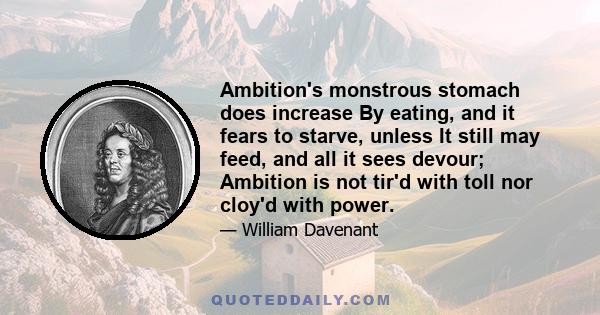 Ambition's monstrous stomach does increase By eating, and it fears to starve, unless It still may feed, and all it sees devour; Ambition is not tir'd with toll nor cloy'd with power.