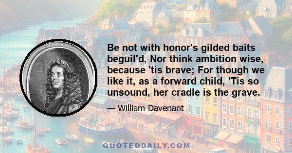 Be not with honor's gilded baits beguil'd, Nor think ambition wise, because 'tis brave; For though we like it, as a forward child, 'Tis so unsound, her cradle is the grave.