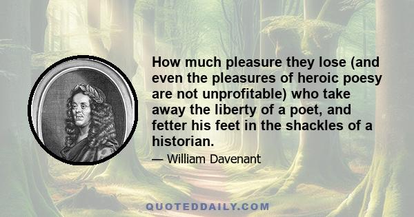 How much pleasure they lose (and even the pleasures of heroic poesy are not unprofitable) who take away the liberty of a poet, and fetter his feet in the shackles of a historian.