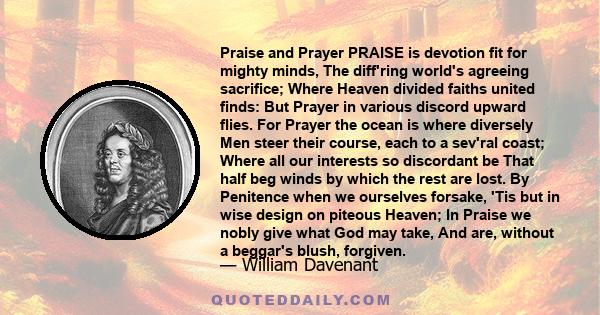 Praise and Prayer PRAISE is devotion fit for mighty minds, The diff'ring world's agreeing sacrifice; Where Heaven divided faiths united finds: But Prayer in various discord upward flies. For Prayer the ocean is where