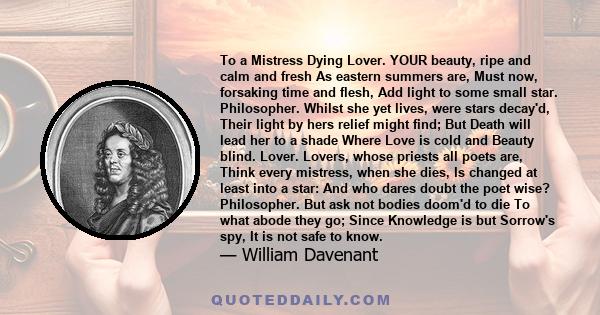 To a Mistress Dying Lover. YOUR beauty, ripe and calm and fresh As eastern summers are, Must now, forsaking time and flesh, Add light to some small star. Philosopher. Whilst she yet lives, were stars decay'd, Their