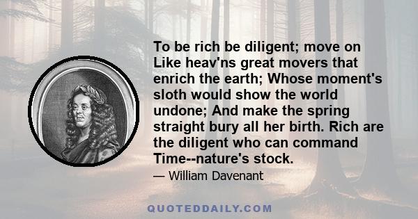 To be rich be diligent; move on Like heav'ns great movers that enrich the earth; Whose moment's sloth would show the world undone; And make the spring straight bury all her birth. Rich are the diligent who can command