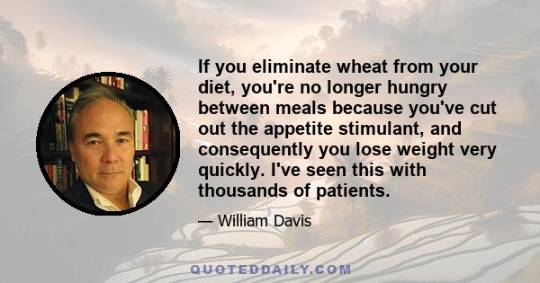 If you eliminate wheat from your diet, you're no longer hungry between meals because you've cut out the appetite stimulant, and consequently you lose weight very quickly. I've seen this with thousands of patients.