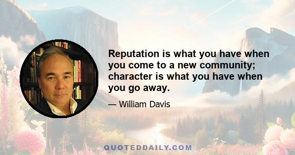 Reputation is what you have when you come to a new community; character is what you have when you go away.