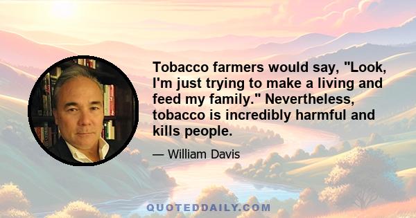 Tobacco farmers would say, Look, I'm just trying to make a living and feed my family. Nevertheless, tobacco is incredibly harmful and kills people.