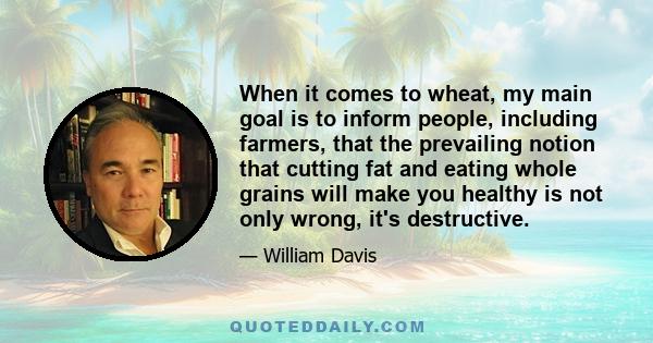 When it comes to wheat, my main goal is to inform people, including farmers, that the prevailing notion that cutting fat and eating whole grains will make you healthy is not only wrong, it's destructive.