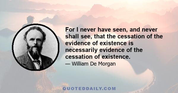 For I never have seen, and never shall see, that the cessation of the evidence of existence is necessarily evidence of the cessation of existence.