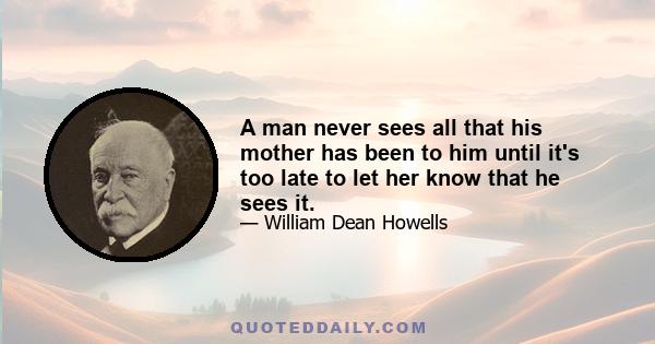 A man never sees all that his mother has been to him until it's too late to let her know that he sees it.