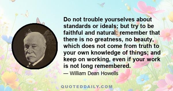 Do not trouble yourselves about standards or ideals; but try to be faithful and natural: remember that there is no greatness, no beauty, which does not come from truth to your own knowledge of things; and keep on