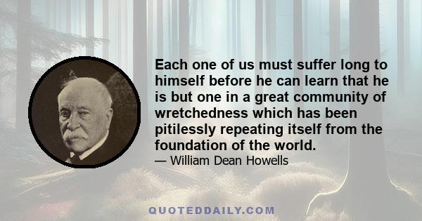 Each one of us must suffer long to himself before he can learn that he is but one in a great community of wretchedness which has been pitilessly repeating itself from the foundation of the world.