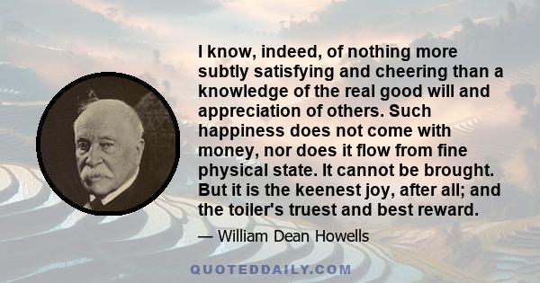 I know, indeed, of nothing more subtly satisfying and cheering than a knowledge of the real good will and appreciation of others. Such happiness does not come with money, nor does it flow from fine physical state. It