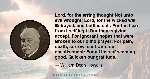 Lord, for the erring thought Not unto evil wrought: Lord, for the wicked will Betrayed, and baffled still: For the heart from itself kept, Our thanksgiving accept. For ignorant hopes that were Broken to our blind