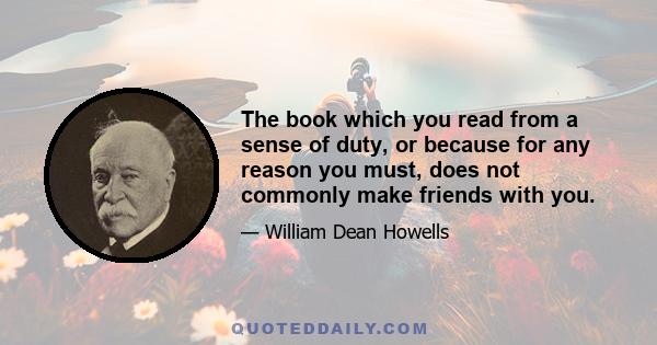 The book which you read from a sense of duty, or because for any reason you must, does not commonly make friends with you.