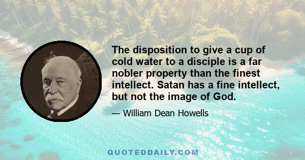 The disposition to give a cup of cold water to a disciple is a far nobler property than the finest intellect. Satan has a fine intellect, but not the image of God.