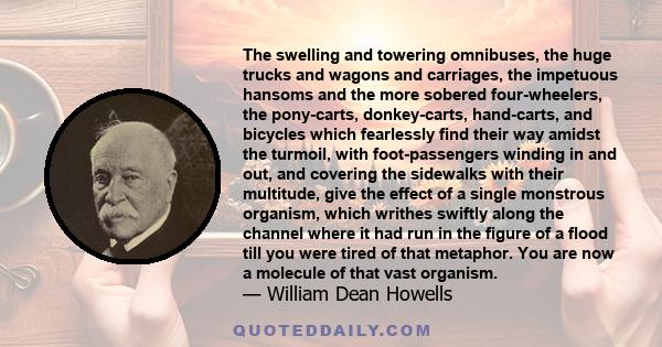 The swelling and towering omnibuses, the huge trucks and wagons and carriages, the impetuous hansoms and the more sobered four-wheelers, the pony-carts, donkey-carts, hand-carts, and bicycles which fearlessly find their 