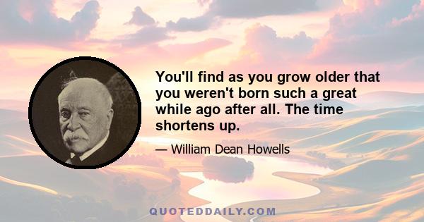 You'll find as you grow older that you weren't born such a great while ago after all. The time shortens up.