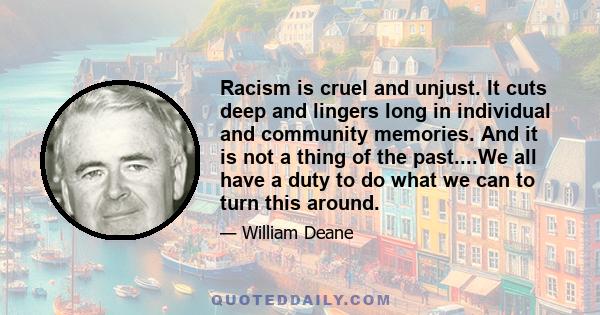 Racism is cruel and unjust. It cuts deep and lingers long in individual and community memories. And it is not a thing of the past....We all have a duty to do what we can to turn this around.