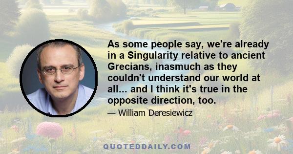 As some people say, we're already in a Singularity relative to ancient Grecians, inasmuch as they couldn't understand our world at all... and I think it's true in the opposite direction, too.