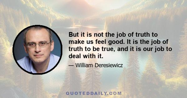 But it is not the job of truth to make us feel good. It is the job of truth to be true, and it is our job to deal with it.