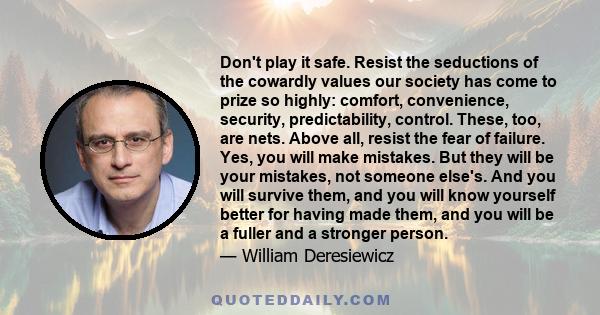 Don't play it safe. Resist the seductions of the cowardly values our society has come to prize so highly: comfort, convenience, security, predictability, control. These, too, are nets. Above all, resist the fear of