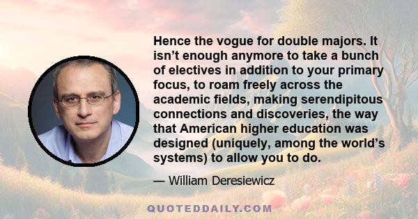 Hence the vogue for double majors. It isn’t enough anymore to take a bunch of electives in addition to your primary focus, to roam freely across the academic fields, making serendipitous connections and discoveries, the 