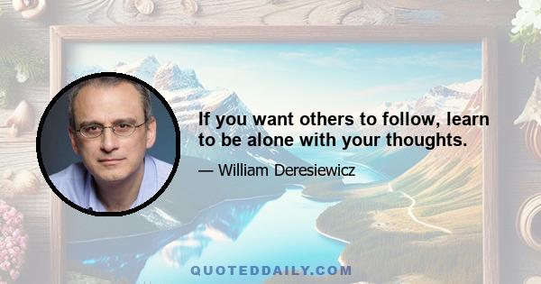 If you want others to follow, learn to be alone with your thoughts.