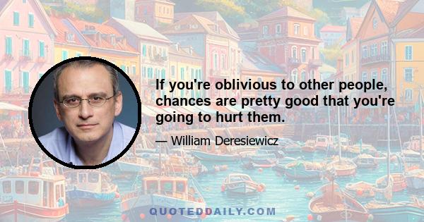 If you're oblivious to other people, chances are pretty good that you're going to hurt them.