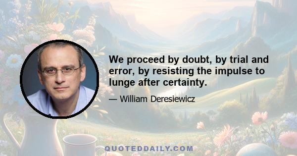 We proceed by doubt, by trial and error, by resisting the impulse to lunge after certainty.