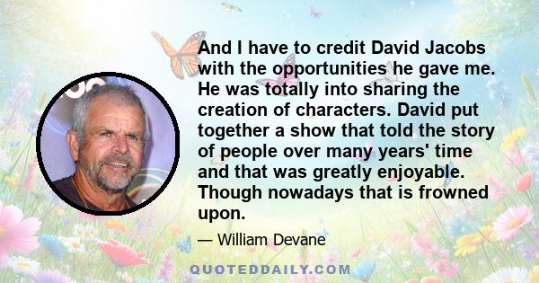 And I have to credit David Jacobs with the opportunities he gave me. He was totally into sharing the creation of characters. David put together a show that told the story of people over many years' time and that was