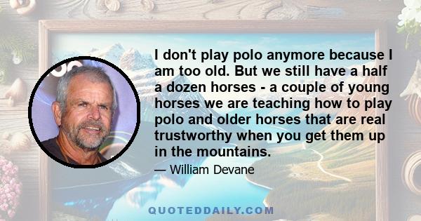 I don't play polo anymore because I am too old. But we still have a half a dozen horses - a couple of young horses we are teaching how to play polo and older horses that are real trustworthy when you get them up in the