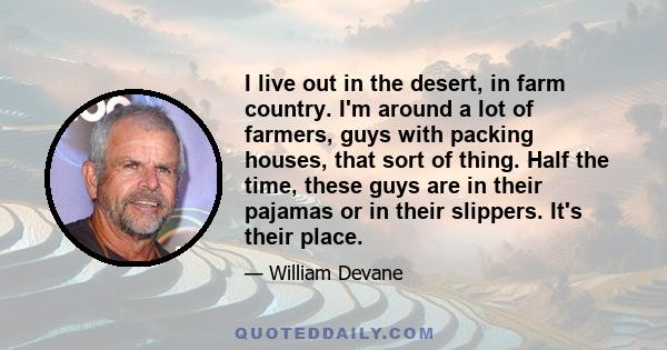 I live out in the desert, in farm country. I'm around a lot of farmers, guys with packing houses, that sort of thing. Half the time, these guys are in their pajamas or in their slippers. It's their place.