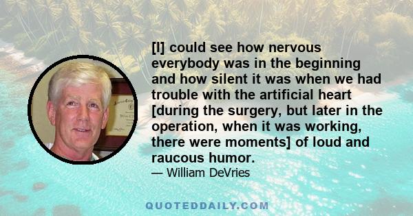 [I] could see how nervous everybody was in the beginning and how silent it was when we had trouble with the artificial heart [during the surgery, but later in the operation, when it was working, there were moments] of