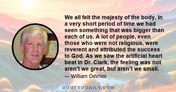 We all felt the majesty of the body. In a very short period of time we had seen something that was bigger than each of us. A lot of people, even those who were not religious, were reverent and attributed the success to